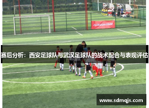 赛后分析:西安足球队与武汉足球队的战术配合与表现评估