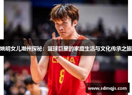 姚明女儿潮州探秘：篮球巨星的家庭生活与文化传承之旅