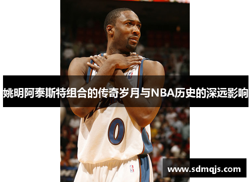 姚明阿泰斯特组合的传奇岁月与NBA历史的深远影响