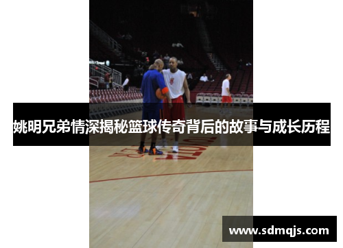 姚明兄弟情深揭秘篮球传奇背后的故事与成长历程