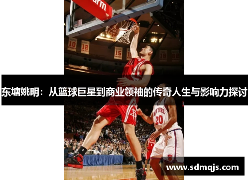东塘姚明：从篮球巨星到商业领袖的传奇人生与影响力探讨