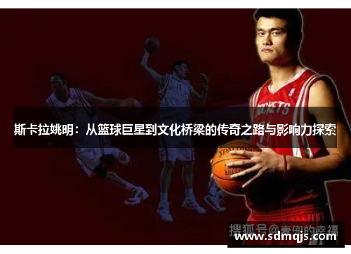 斯卡拉姚明：从篮球巨星到文化桥梁的传奇之路与影响力探索