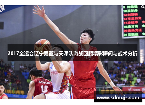 2017全运会辽宁男篮与天津队激战回顾精彩瞬间与战术分析