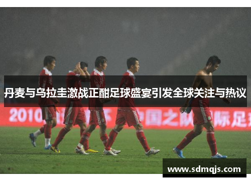 丹麦与乌拉圭激战正酣足球盛宴引发全球关注与热议