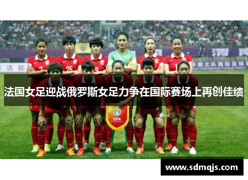 法国女足迎战俄罗斯女足力争在国际赛场上再创佳绩